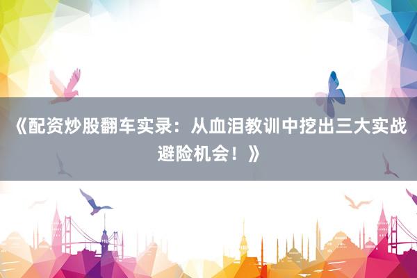 《配资炒股翻车实录：从血泪教训中挖出三大实战避险机会！》