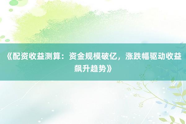 《配资收益测算:资金规模破亿,涨跌幅驱动收益飙升趋势》