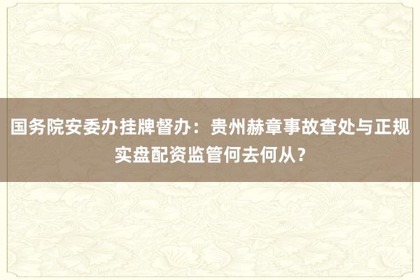 国务院安委办挂牌督办：贵州赫章事故查处与正规实盘配资监管何去何从？