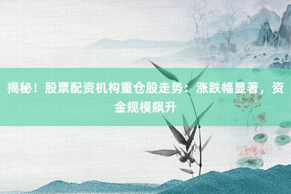 揭秘！股票配资机构重仓股走势：涨跌幅显著，资金规模飙升