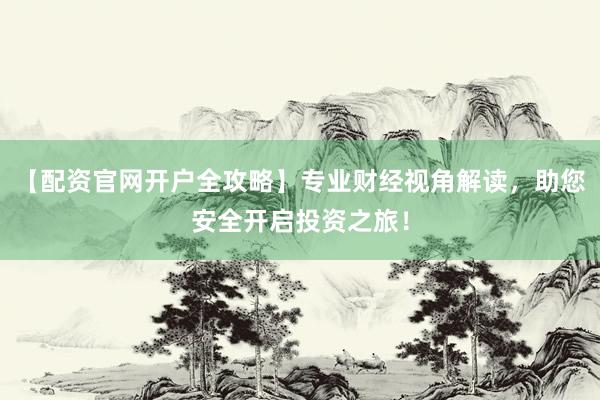 【配资官网开户全攻略】专业财经视角解读，助您安全开启投资之旅！
