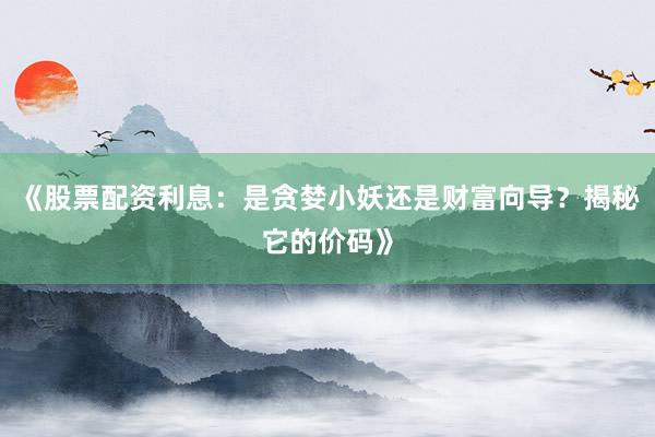 《股票配资利息：是贪婪小妖还是财富向导？揭秘它的价码》