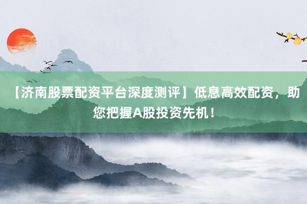 【济南股票配资平台深度测评】低息高效配资,助您把握A股投资先机!