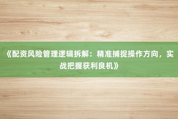 《配资风险管理逻辑拆解：精准捕捉操作方向，实战把握获利良机》
