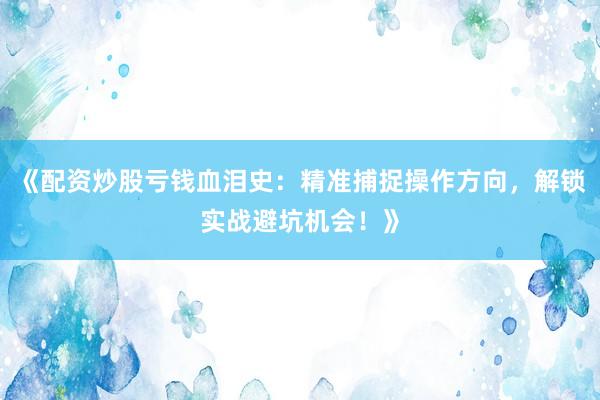 《配资炒股亏钱血泪史：精准捕捉操作方向，解锁实战避坑机会！》