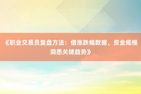 《职业交易员复盘方法：借涨跌幅数据、资金规模洞悉关键趋势》