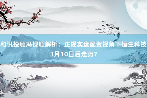 和讯投顾冯禄顺解析：正规实盘配资视角下恒生科技3月10日后走势？