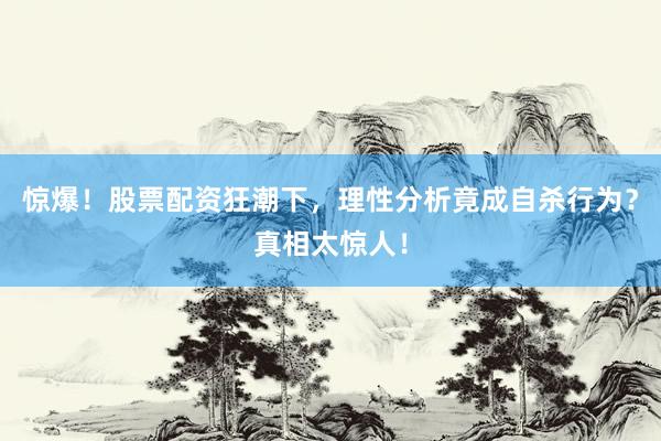 惊爆！股票配资狂潮下，理性分析竟成自杀行为？真相太惊人！