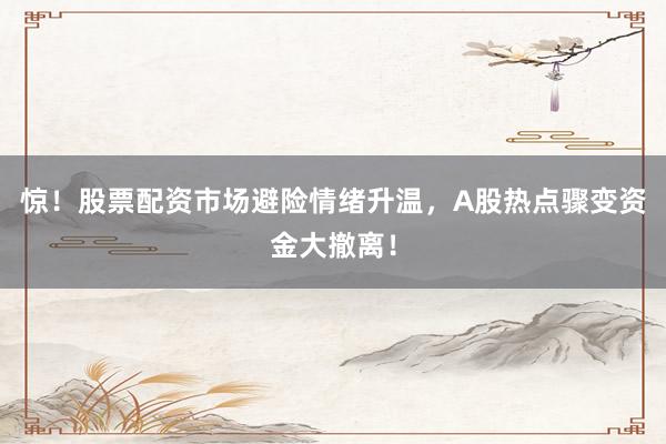 惊！股票配资市场避险情绪升温，A股热点骤变资金大撤离！