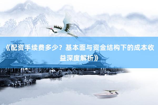 《配资手续费多少？基本面与资金结构下的成本收益深度解析》