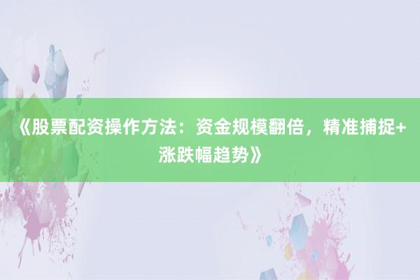 《股票配资操作方法：资金规模翻倍，精准捕捉+涨跌幅趋势》