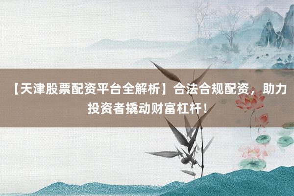 【天津股票配资平台全解析】合法合规配资，助力投资者撬动财富杠杆！