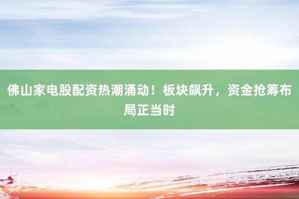 佛山家电股配资热潮涌动！板块飙升，资金抢筹布局正当时