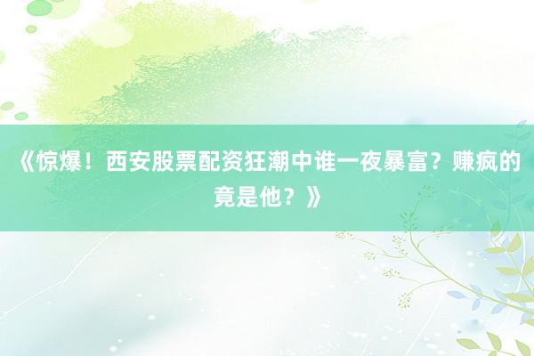 《惊爆！西安股票配资狂潮中谁一夜暴富？赚疯的竟是他？》