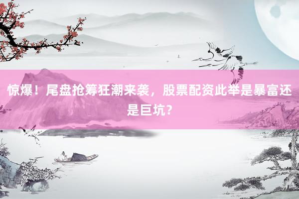 惊爆！尾盘抢筹狂潮来袭，股票配资此举是暴富还是巨坑？