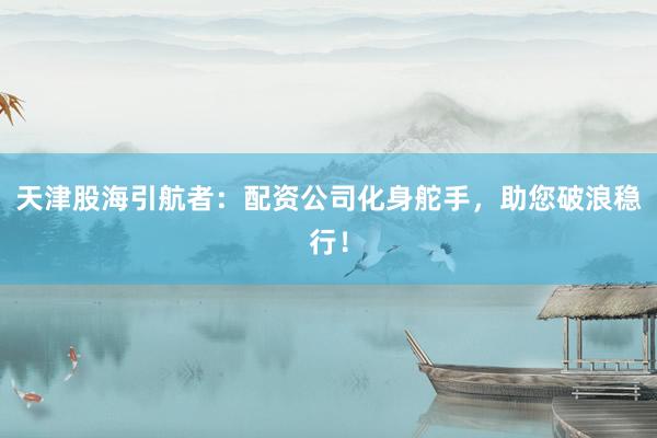 天津股海引航者：配资公司化身舵手，助您破浪稳行！