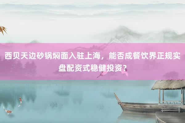西贝天边砂锅焖面入驻上海，能否成餐饮界正规实盘配资式稳健投资？