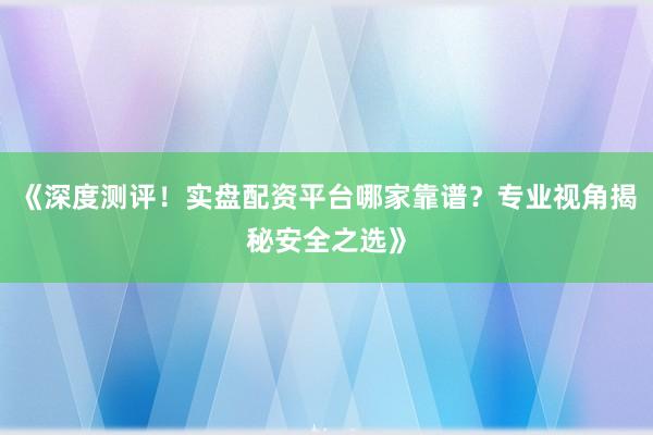 《深度测评！实盘配资平台哪家靠谱？专业视角揭秘安全之选》
