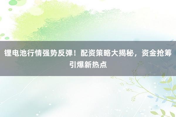 锂电池行情强势反弹！配资策略大揭秘，资金抢筹引爆新热点