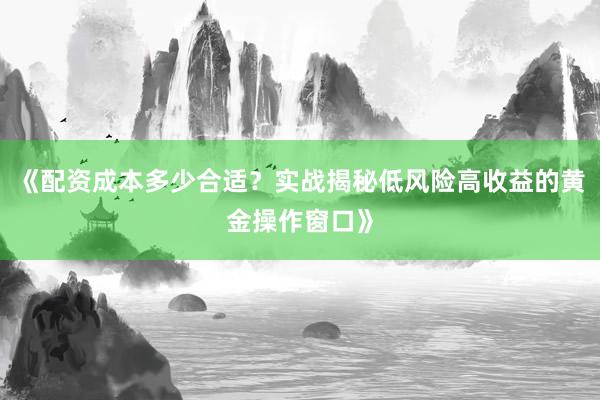 《配资成本多少合适?实战揭秘低风险高收益的黄金操作窗口》