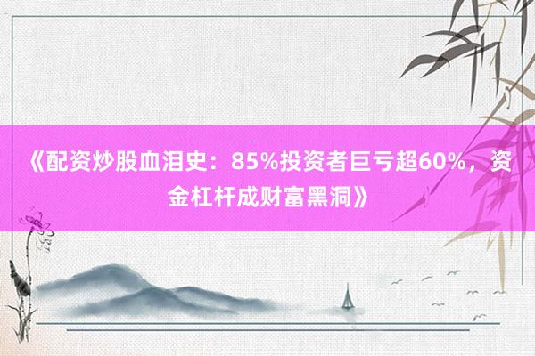 《配资炒股血泪史:85%投资者巨亏超60%,资金杠杆成财富黑洞》