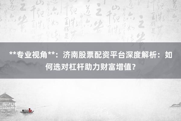 **专业视角**：济南股票配资平台深度解析：如何选对杠杆助力财富增值？