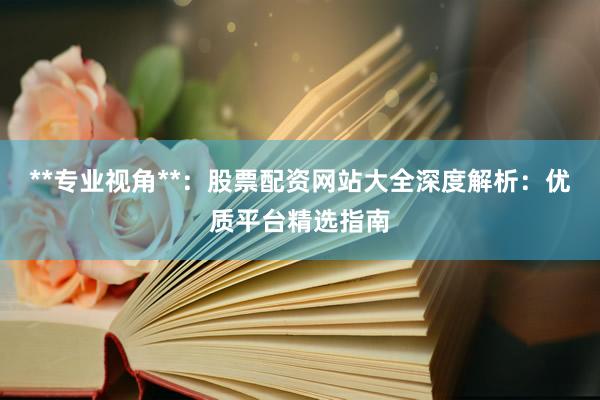 **专业视角**：股票配资网站大全深度解析：优质平台精选指南