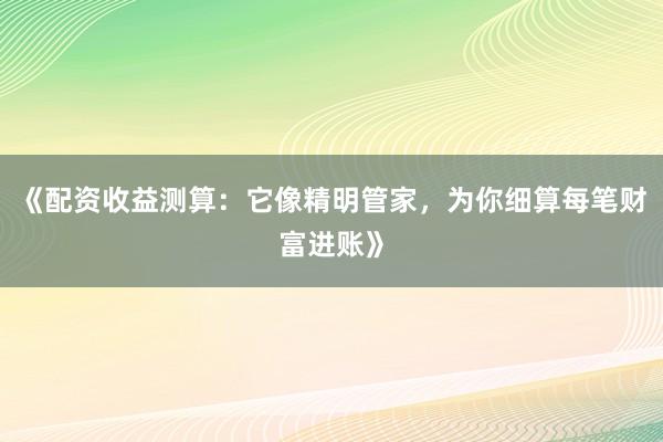 《配资收益测算：它像精明管家，为你细算每笔财富进账》