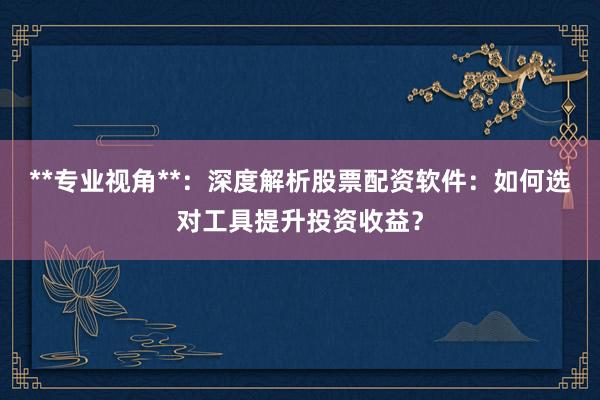 **专业视角**：深度解析股票配资软件：如何选对工具提升投资收益？