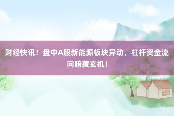 财经快讯！盘中A股新能源板块异动，杠杆资金流向暗藏玄机！