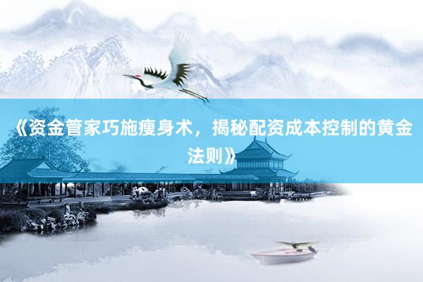 《资金管家巧施瘦身术，揭秘配资成本控制的黄金法则》