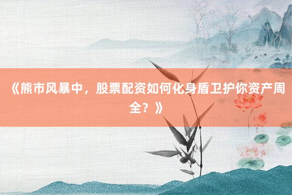 《熊市风暴中，股票配资如何化身盾卫护你资产周全？》