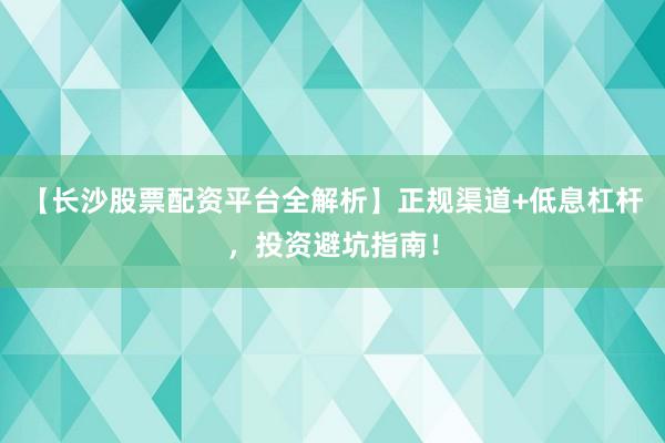 【长沙股票配资平台全解析】正规渠道+低息杠杆，投资避坑指南！