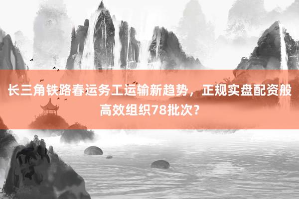 长三角铁路春运务工运输新趋势，正规实盘配资般高效组织78批次？