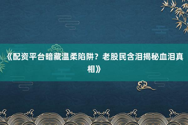 《配资平台暗藏温柔陷阱？老股民含泪揭秘血泪真相》