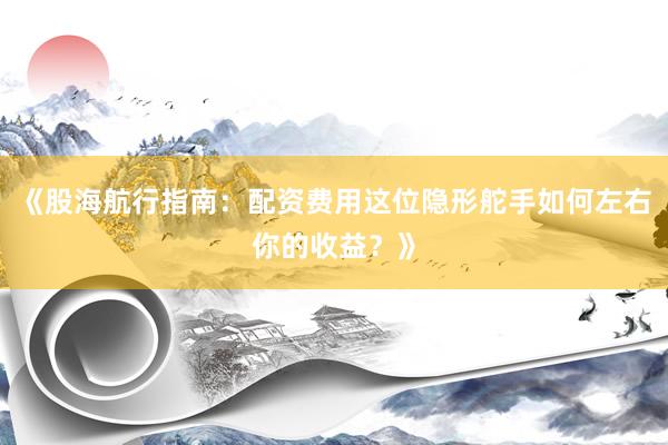 《股海航行指南:配资费用这位隐形舵手如何左右你的收益?》