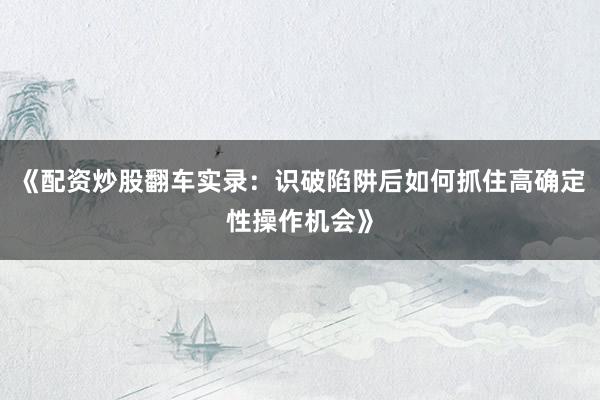 《配资炒股翻车实录：识破陷阱后如何抓住高确定性操作机会》