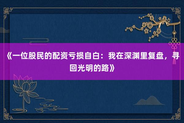 《一位股民的配资亏损自白：我在深渊里复盘，寻回光明的路》
