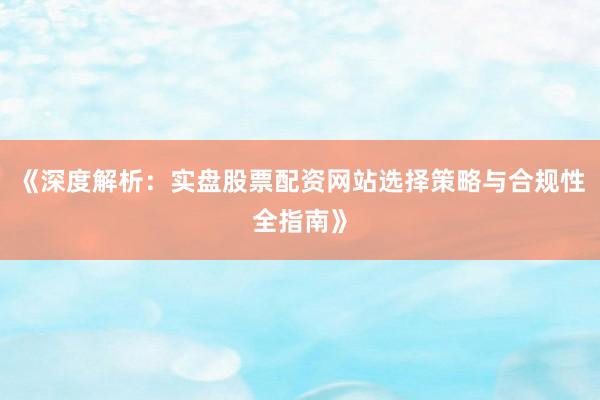 《深度解析：实盘股票配资网站选择策略与合规性全指南》
