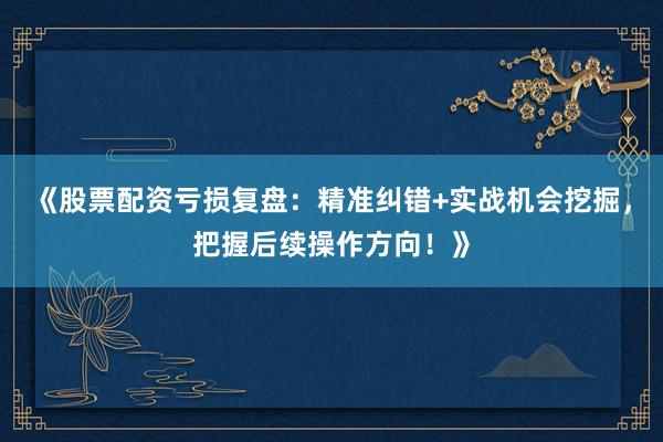 《股票配资亏损复盘：精准纠错+实战机会挖掘，把握后续操作方向！》
