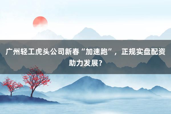 广州轻工虎头公司新春“加速跑”，正规实盘配资助力发展？