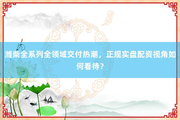 潍柴全系列全领域交付热潮，正规实盘配资视角如何看待？