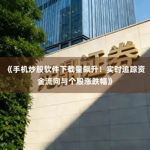 《手机炒股软件下载量飙升!实时追踪资金流向与个股涨跌幅》