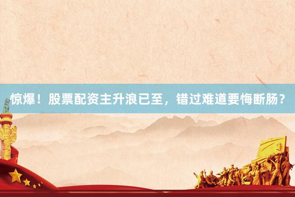惊爆！股票配资主升浪已至，错过难道要悔断肠？