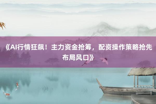 《AI行情狂飙！主力资金抢筹，配资操作策略抢先布局风口》