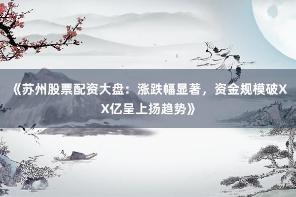 《苏州股票配资大盘：涨跌幅显著，资金规模破XX亿呈上扬趋势》
