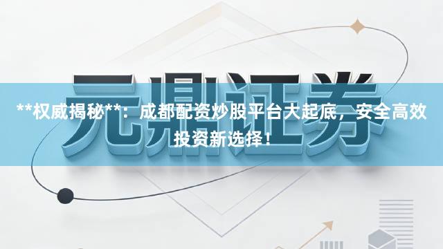 **权威揭秘**：成都配资炒股平台大起底，安全高效投资新选择！