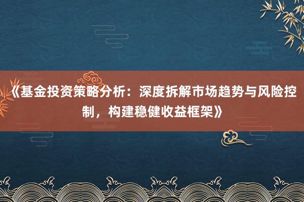 《基金投资策略分析：深度拆解市场趋势与风险控制，构建稳健收益框架》