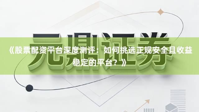 《股票配资平台深度测评：如何挑选正规安全且收益稳定的平台？》