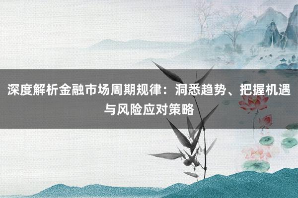 深度解析金融市场周期规律：洞悉趋势、把握机遇与风险应对策略